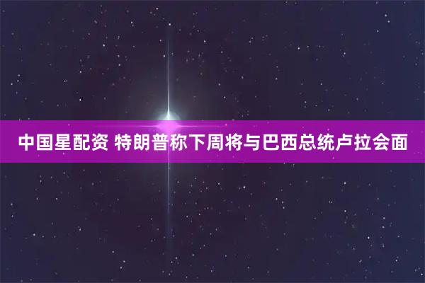 中国星配资 特朗普称下周将与巴西总统卢拉会面