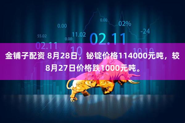 金铺子配资 8月28日，铋锭价格114000元吨，较8月27日价格跌1000元吨。