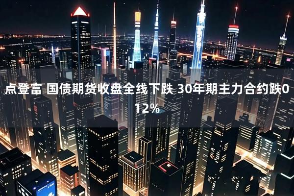 点登富 国债期货收盘全线下跌 30年期主力合约跌012%