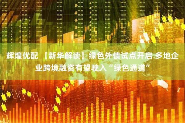 辉煌优配 【新华解读】绿色外债试点开启 多地企业跨境融资有望驶入“绿色通道”