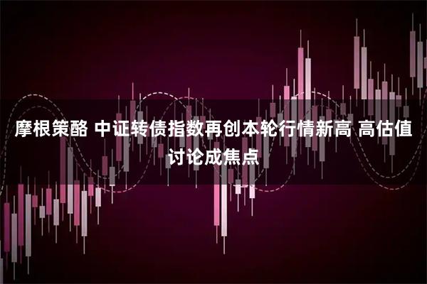 摩根策酪 中证转债指数再创本轮行情新高 高估值讨论成焦点
