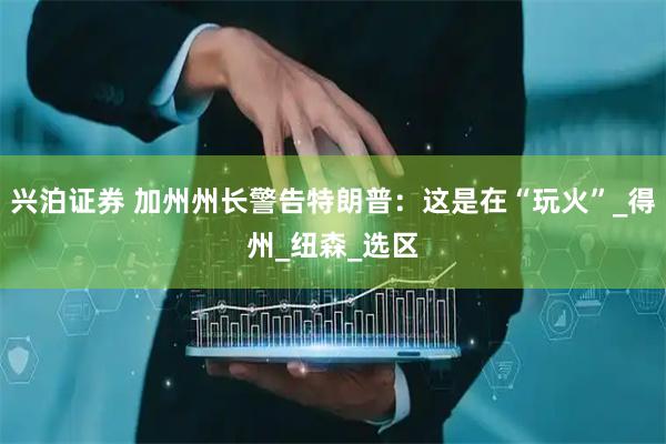兴泊证券 加州州长警告特朗普：这是在“玩火”_得州_纽森_选区