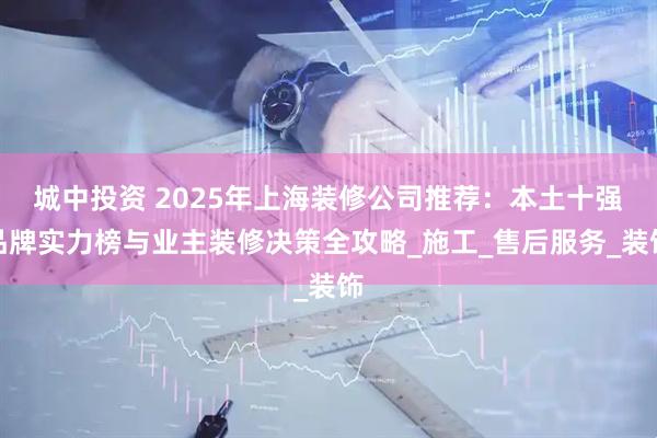 城中投资 2025年上海装修公司推荐：本土十强品牌实力榜与业主装修决策全攻略_施工_售后服务_装饰