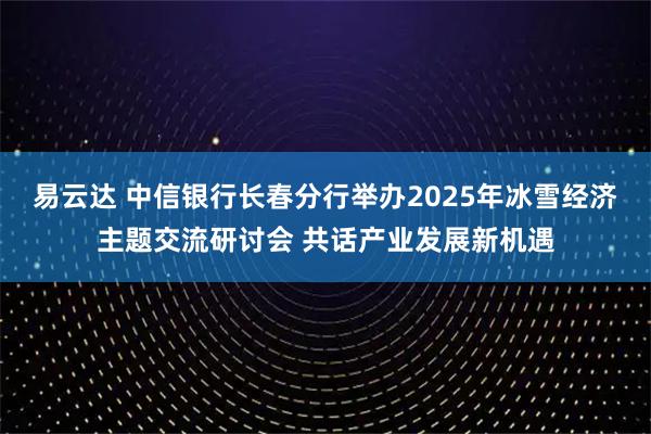 易云达 中信银行长春分行举办2025年冰雪经济主题交流研讨会 共话产业发展新机遇