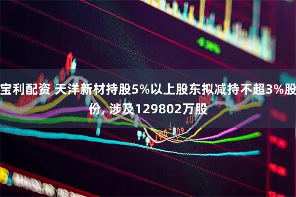 宝利配资 天洋新材持股5%以上股东拟减持不超3%股份, 涉及129802万股