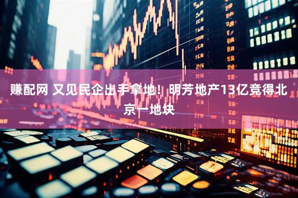赚配网 又见民企出手拿地！明芳地产13亿竞得北京一地块