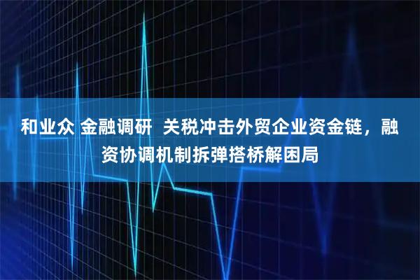和业众 金融调研  关税冲击外贸企业资金链，融资协调机制拆弹搭桥解困局