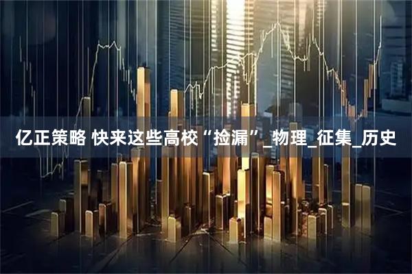 亿正策略 快来这些高校“捡漏”_物理_征集_历史