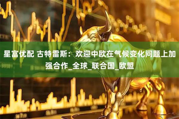 星富优配 古特雷斯：欢迎中欧在气候变化问题上加强合作_全球_联合国_欧盟