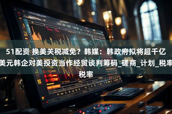 51配资 换美关税减免？韩媒：韩政府拟将超千亿美元韩企对美投资当作经贸谈判筹码_磋商_计划_税率