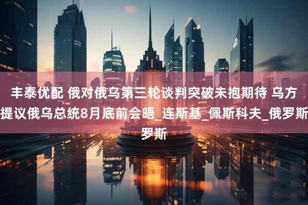 丰泰优配 俄对俄乌第三轮谈判突破未抱期待 乌方提议俄乌总统8月底前会晤_连斯基_佩斯科夫_俄罗斯