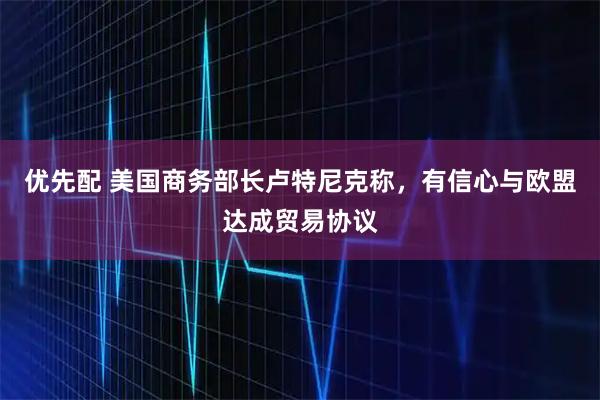 优先配 美国商务部长卢特尼克称，有信心与欧盟达成贸易协议