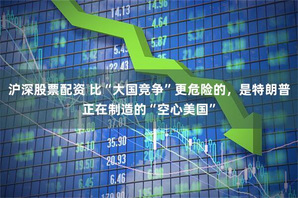 沪深股票配资 比“大国竞争”更危险的，是特朗普正在制造的“空心美国”