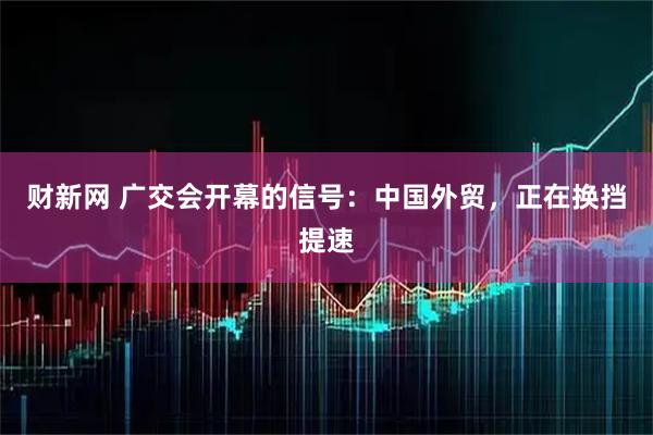 财新网 广交会开幕的信号：中国外贸，正在换挡提速