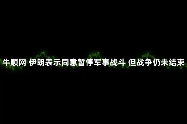 牛顺网 伊朗表示同意暂停军事战斗 但战争仍未结束