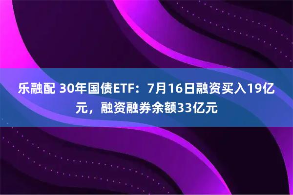 乐融配 30年国债ETF：7月16日融资买入19亿元，融资融券余额33亿元