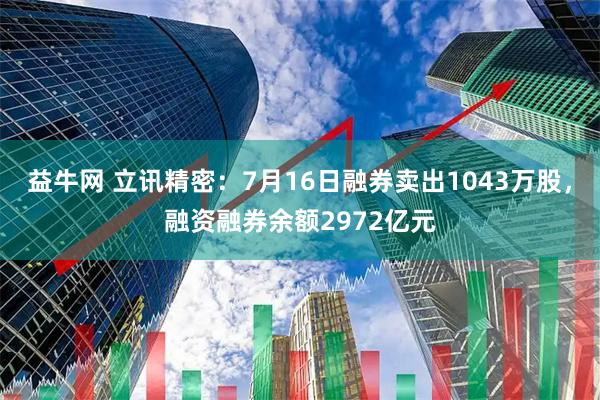 益牛网 立讯精密：7月16日融券卖出1043万股，融资融券余额2972亿元
