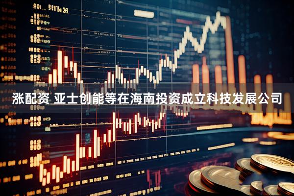 涨配资 亚士创能等在海南投资成立科技发展公司