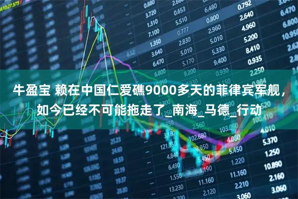 牛盈宝 赖在中国仁爱礁9000多天的菲律宾军舰，如今已经不可能拖走了_南海_马德_行动