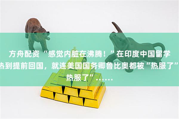 方舟配资 “感觉内脏在沸腾！”在印度中国留学生被热到提前回国，就连美国国务卿鲁比奥都被“热服了”……