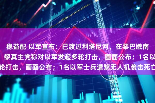 稳益配 以军宣布:已渡过利塔尼河,在黎巴嫩南部展开“大规模行动”;黎真主党称对以军发起多轮打击,画面公布;1名以军士兵遭黎无人机袭击死亡