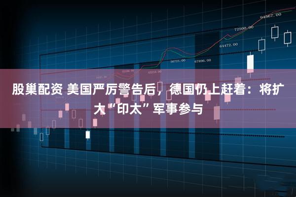 股巢配资 美国严厉警告后，德国仍上赶着：将扩大“印太”军事参与