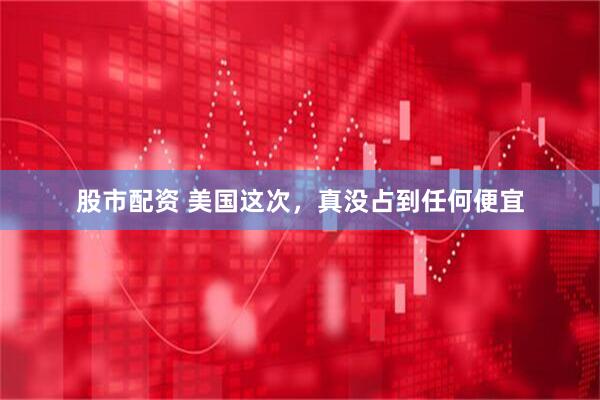 股市配资 美国这次，真没占到任何便宜