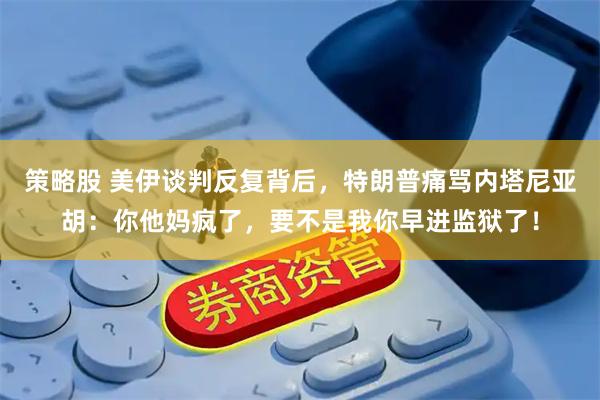 策略股 美伊谈判反复背后，特朗普痛骂内塔尼亚胡：你他妈疯了，要不是我你早进监狱了！