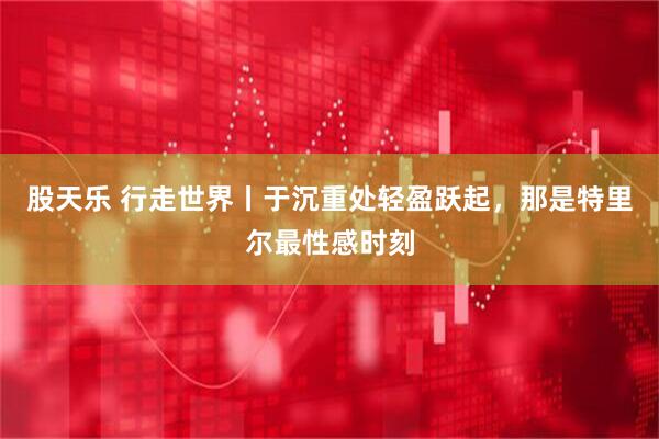 股天乐 行走世界丨于沉重处轻盈跃起,那是特里尔最性感时刻