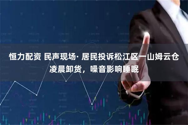 恒力配资 民声现场· 居民投诉松江区一山姆云仓凌晨卸货，噪音影响睡眠