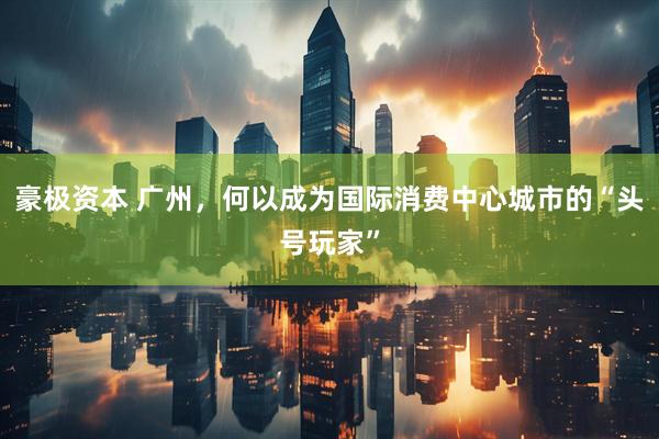 豪极资本 广州,何以成为国际消费中心城市的“头号玩家”