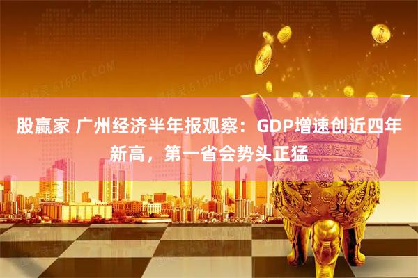 股赢家 广州经济半年报观察:GDP增速创近四年新高,第一省会势头正猛