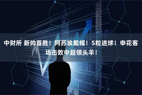 中财所 新帅首胜！阿苏埃戴帽！5粒进球！申花客场击败中超领头羊！