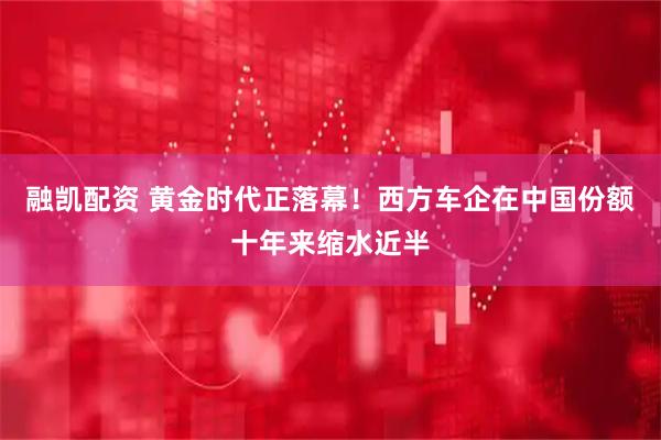 融凯配资 黄金时代正落幕！西方车企在中国份额十年来缩水近半